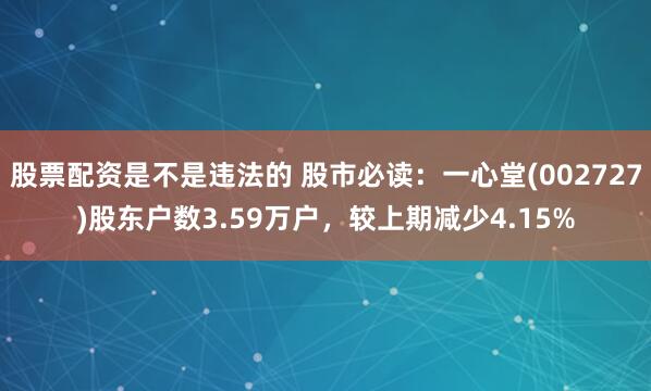 股票配资是不是违法的 股市必读：一心堂(002727)股东户数3.59万户，较上期减少4.15%