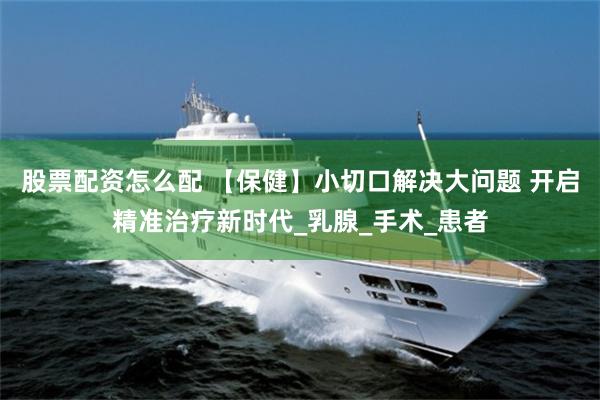 股票配资怎么配 【保健】小切口解决大问题 开启精准治疗新时代_乳腺_手术_患者