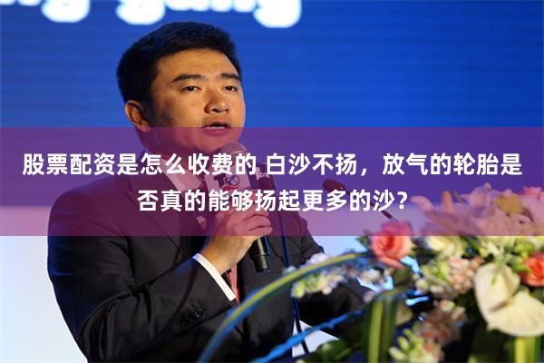 股票配资是怎么收费的 白沙不扬，放气的轮胎是否真的能够扬起更多的沙？