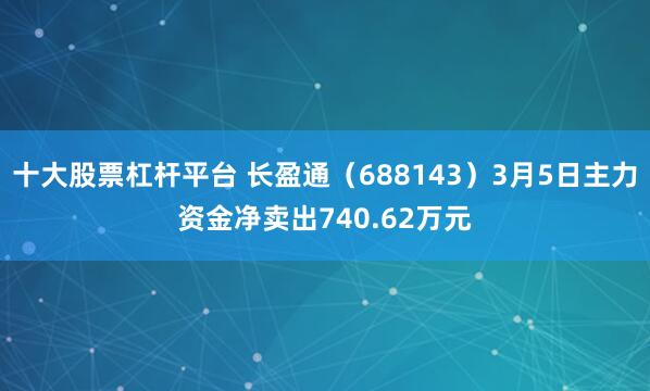 十大股票杠杆平台 长盈通（688143）3月5日主力资金净卖出740.62万元