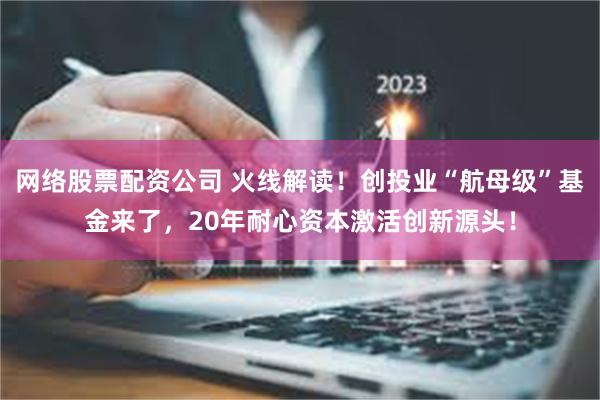 网络股票配资公司 火线解读！创投业“航母级”基金来了，20年耐心资本激活创新源头！
