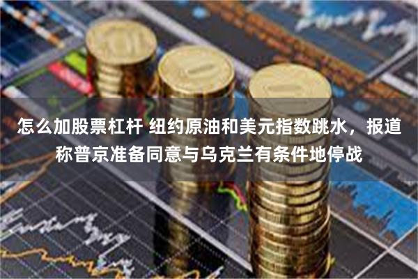 怎么加股票杠杆 纽约原油和美元指数跳水，报道称普京准备同意与乌克兰有条件地停战