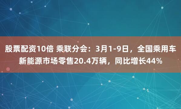 股票配资10倍 乘联分会：3月1-9日，全国乘用车新能源市场零售20.4万辆，同比增长44%