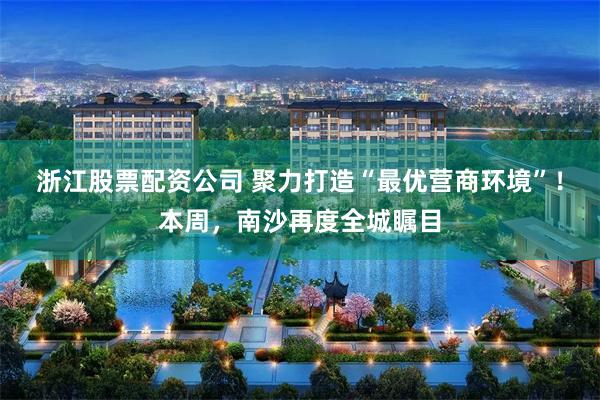 浙江股票配资公司 聚力打造“最优营商环境”！本周，南沙再度全城瞩目
