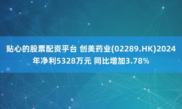 贴心的股票配资平台 创美药业(02289.HK)2024年净利5328万元 同比增加3.78%