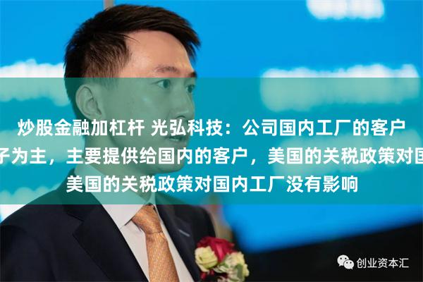 炒股金融加杠杆 光弘科技：公司国内工厂的客户以手机及汽车电子为主，主要提供给国内的客户，美国的关税政策对国内工厂没有影响