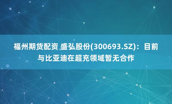 福州期货配资 盛弘股份(300693.SZ)：目前与比亚迪在超充领域暂无合作