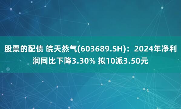 股票的配债 皖天然气(603689.SH)：2024年净利润同比下降3.30% 拟10派3.50元