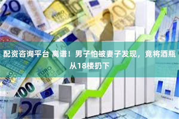 配资咨询平台 离谱！男子怕被妻子发现，竟将酒瓶从18楼扔下
