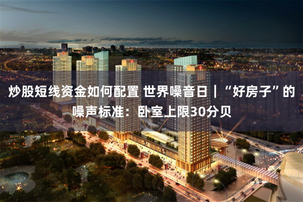 炒股短线资金如何配置 世界噪音日｜“好房子”的噪声标准：卧室上限30分贝
