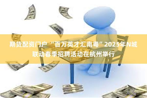 期货配资门户 “百万英才汇南粤”2025年N城联动春季招聘活动在杭州举行