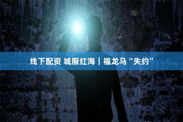 线下配资 城服红海｜福龙马“失约”