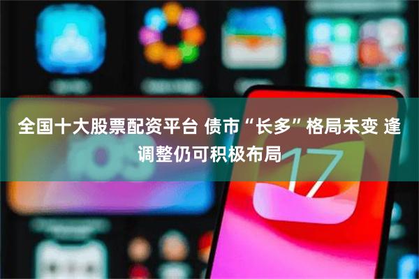 全国十大股票配资平台 债市“长多”格局未变 逢调整仍可积极布局