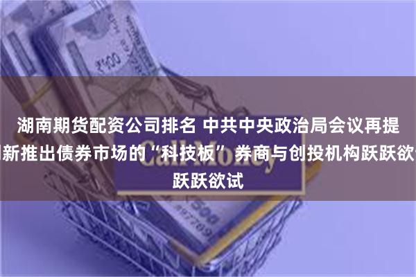 湖南期货配资公司排名 中共中央政治局会议再提创新推出债券市场的“科技板” 券商与创投机构跃跃欲试