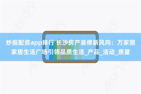 炒股配资app排行 长沙房产装修新风向：万家丽家居生活广场引领品质生活_产品_活动_质量