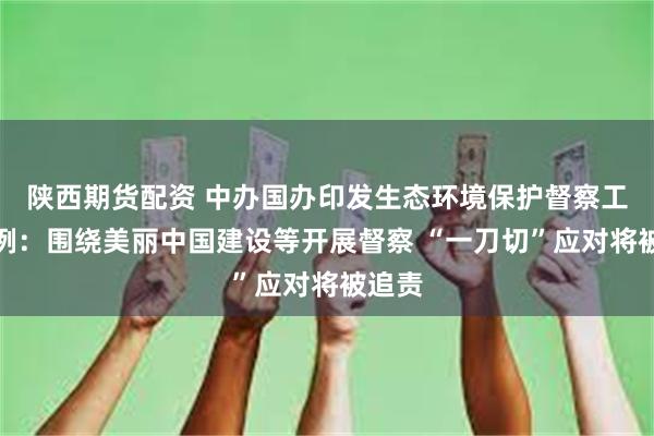 陕西期货配资 中办国办印发生态环境保护督察工作条例：围绕美丽中国建设等开展督察 “一刀切”应对将被追责