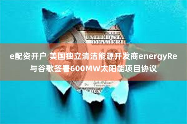 e配资开户 美国独立清洁能源开发商energyRe与谷歌签署600MW太阳能项目协议