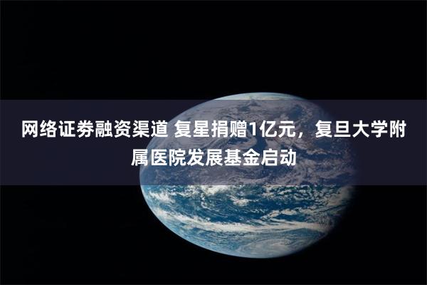 网络证劵融资渠道 复星捐赠1亿元，复旦大学附属医院发展基金启动