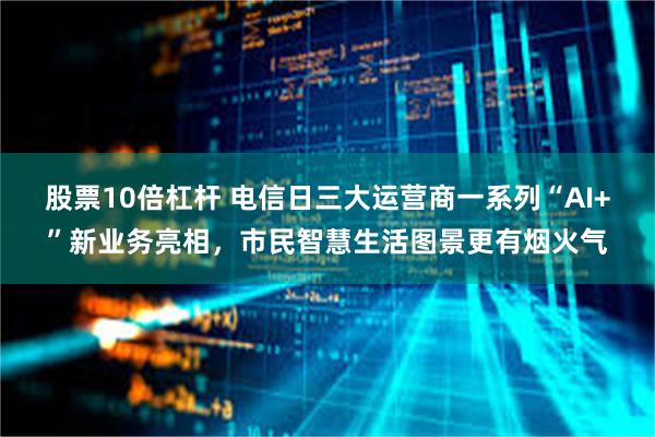 股票10倍杠杆 电信日三大运营商一系列“AI+”新业务亮相，市民智慧生活图景更有烟火气