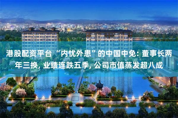 港股配资平台 “内忧外患”的中国中免: 董事长两年三换, 业绩连跌五季, 公司市值蒸发超八成
