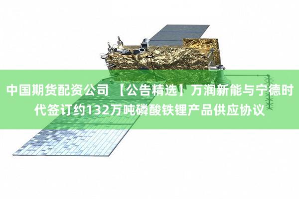 中国期货配资公司 【公告精选】万润新能与宁德时代签订约132万吨磷酸铁锂产品供应协议
