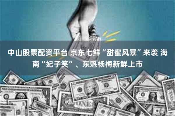中山股票配资平台 京东七鲜“甜蜜风暴”来袭 海南“妃子笑”、东魁杨梅新鲜上市