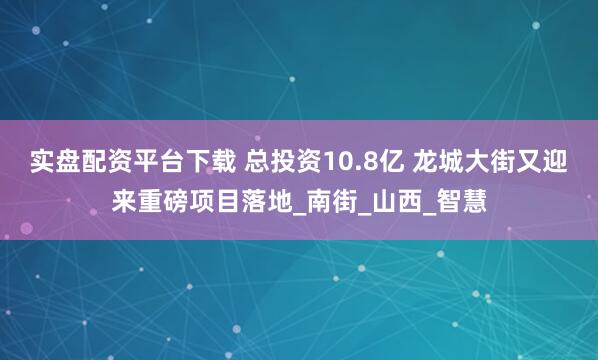 实盘配资平台下载 总投资10.8亿 龙城大街又迎来重磅项目落地_南街_山西_智慧