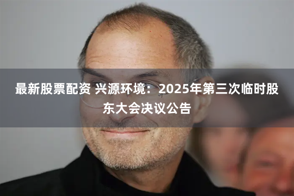 最新股票配资 兴源环境：2025年第三次临时股东大会决议公告