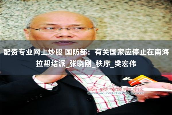 配资专业网上炒股 国防部：有关国家应停止在南海拉帮结派_张晓刚_秩序_樊宏伟