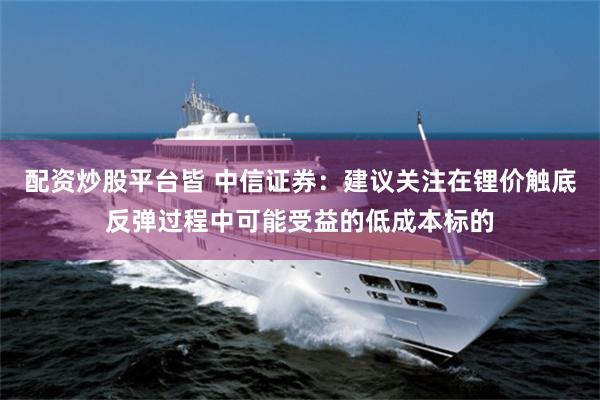 配资炒股平台皆 中信证券：建议关注在锂价触底反弹过程中可能受益的低成本标的