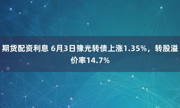 期货配资利息 6月3日豫光转债上涨1.35%，转股溢价率14.7%