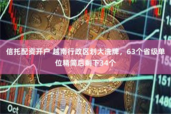 信托配资开户 越南行政区划大洗牌，63个省级单位精简后剩下34个