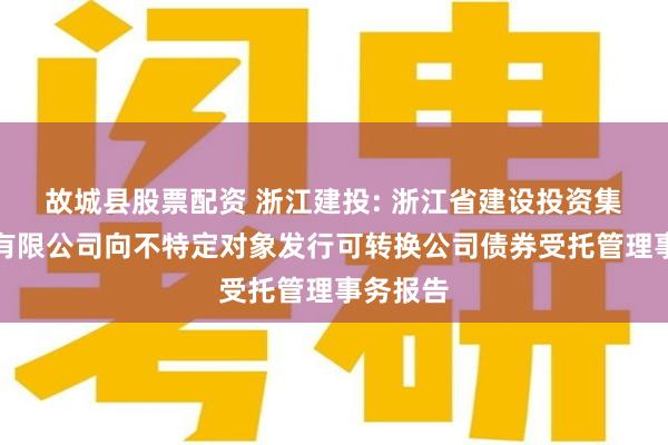 故城县股票配资 浙江建投: 浙江省建设投资集团股份有限公司向不特定对象发行可转换公司债券受托管理事务报告