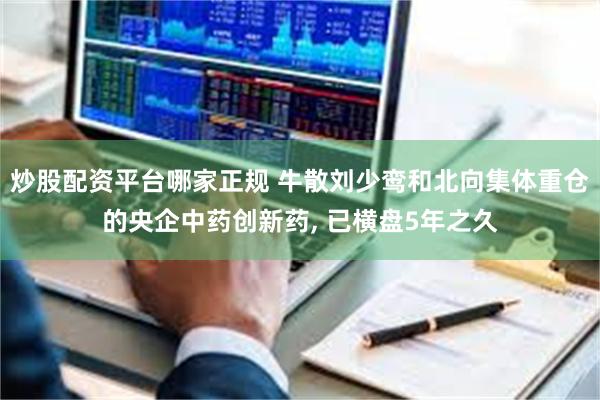 炒股配资平台哪家正规 牛散刘少鸾和北向集体重仓的央企中药创新药, 已横盘5年之久
