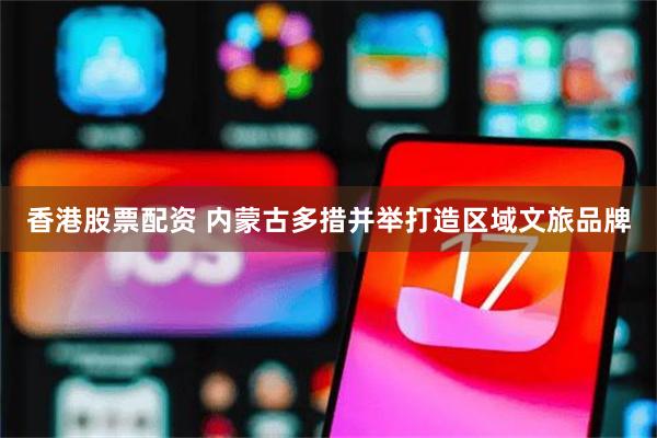 香港股票配资 内蒙古多措并举打造区域文旅品牌