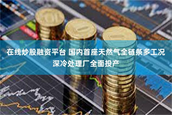 在线炒股融资平台 国内首座天然气全链条多工况深冷处理厂全面投产