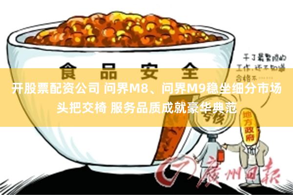 开股票配资公司 问界M8、问界M9稳坐细分市场头把交椅 服务品质成就豪华典范