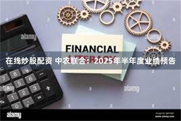 在线炒股配资 中农联合：2025年半年度业绩预告