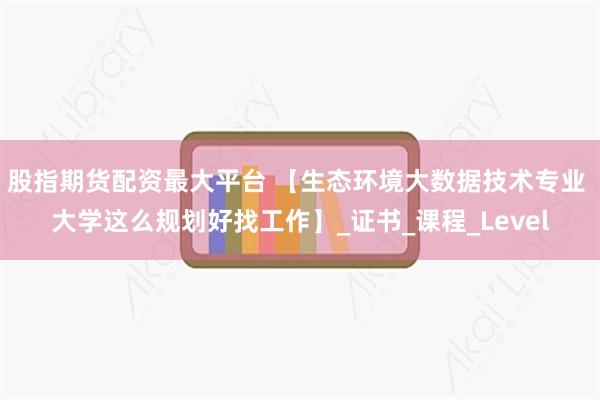 股指期货配资最大平台 【生态环境大数据技术专业 大学这么规划好找工作】_证书_课程_Level