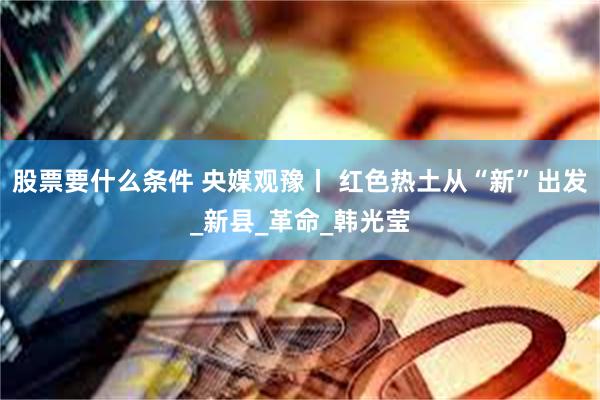 股票要什么条件 央媒观豫丨 红色热土从“新”出发_新县_革命_韩光莹