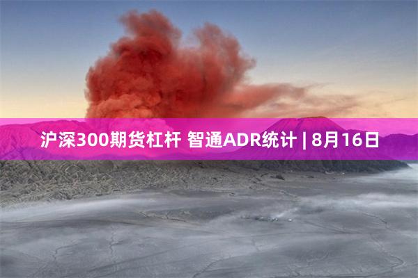 沪深300期货杠杆 智通ADR统计 | 8月16日