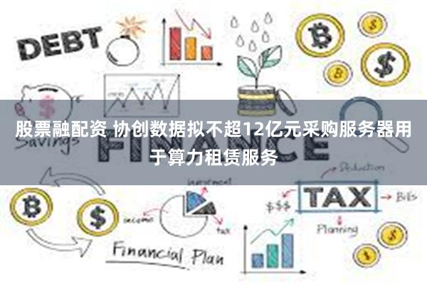 股票融配资 协创数据拟不超12亿元采购服务器用于算力租赁服务
