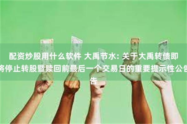 配资炒股用什么软件 大禹节水: 关于大禹转债即将停止转股暨赎回前最后一个交易日的重要提示性公告