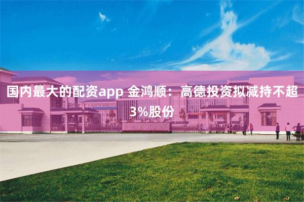 国内最大的配资app 金鸿顺：高德投资拟减持不超3%股份