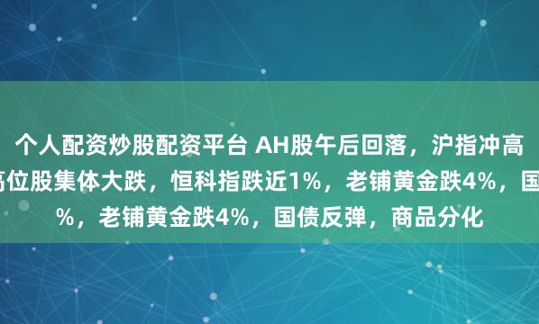 个人配资炒股配资平台 AH股午后回落，沪指冲高回落仅涨0.1%，高位股集体大跌，恒科指跌近1%，老铺黄金跌4%，国债反弹，商品分化