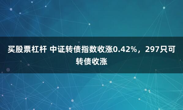 买股票杠杆 中证转债指数收涨0.42%，297只可转债收涨