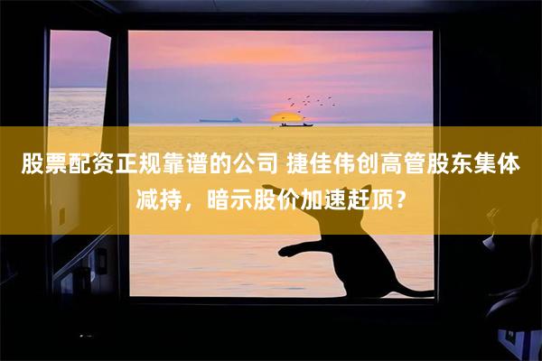 股票配资正规靠谱的公司 捷佳伟创高管股东集体减持，暗示股价加速赶顶？