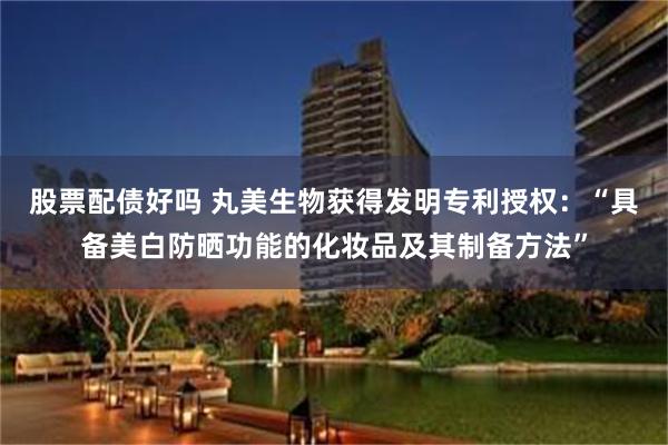 股票配债好吗 丸美生物获得发明专利授权：“具备美白防晒功能的化妆品及其制备方法”