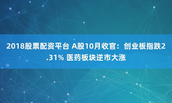 2018股票配资平台 A股10月收官：创业板指跌2.31% 医药板块逆市大涨