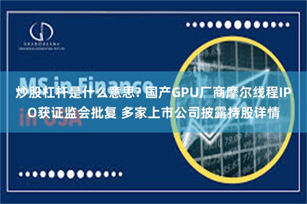 炒股杠杆是什么意思? 国产GPU厂商摩尔线程IPO获证监会批复 多家上市公司披露持股详情